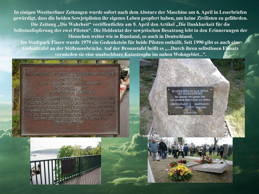 In einigen Westberliner Zeitungen wurde sofort nach dem Absturz der Maschine am 6. April in Leserbriefen gewürdigt, dass die beiden Sowjetpiloten ihr eigenes Leben geopfert haben, um keine Zivilisten zu gefährden. Die Zeitung „Die Wahrheit veröffentlichte am 8. April den Artikel „Die Dankbarkeit für die Selbstaufopferung der zwei Piloten . Die Heldentat der sowjetischen Besatzung lebt in den Erinnerungen der Menschen weiter wie in Russland, so auch in Deutschland.