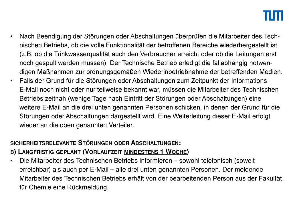 Nach Beendigung der Störungen oder Abschaltungen überprüfen die Mitarbeiter des Tech-nischen Betriebs, ob die volle Funktionalität der betroffenen Bereiche wiederhergestellt ist (z.B. ob die Trinkwasserqualität auch den Verbraucher erreicht oder ob die Leitungen erst noch gespült werden müssen). Der Technische Betrieb erledigt die fallabhängig notwen-digen Maßnahmen zur ordnungsgemäßen Wiederinbetriebnahme der betreffenden Medien.