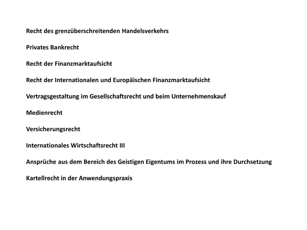 Recht des grenzüberschreitenden Handelsverkehrs Privates Bankrecht Recht der Finanzmarktaufsicht Recht der Internationalen und Europäischen Finanzmarktaufsicht Vertragsgestaltung im Gesellschaftsrecht und beim Unternehmenskauf Medienrecht Versicherungsrecht Internationales Wirtschaftsrecht III Ansprüche aus dem Bereich des Geistigen Eigentums im Prozess und ihre Durchsetzung Kartellrecht in der Anwendungspraxis