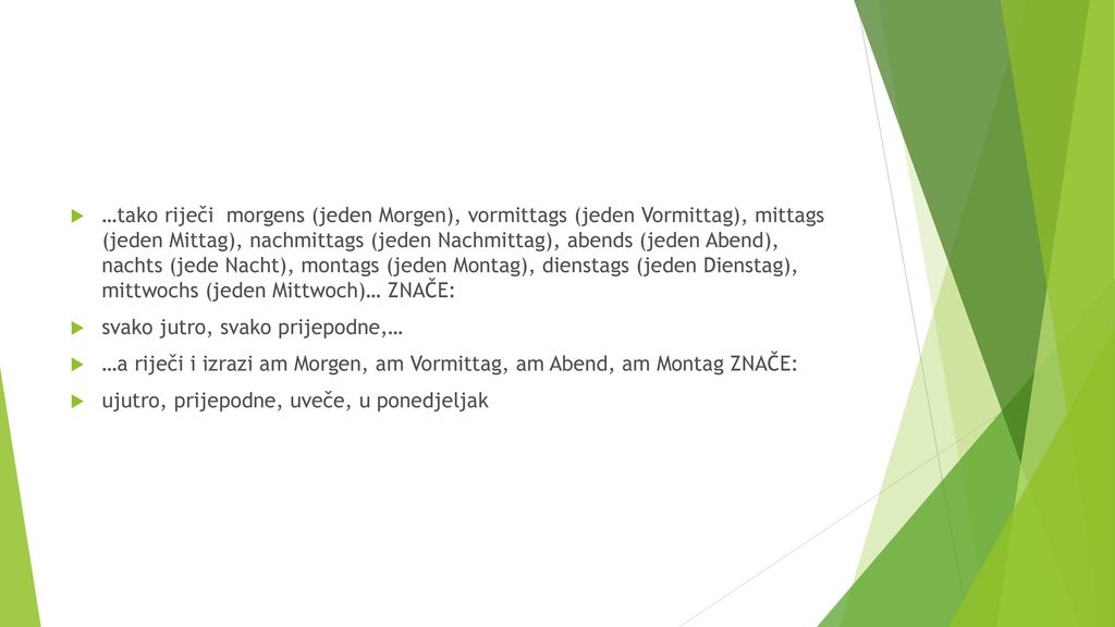 …tako riječi morgens (jeden Morgen), vormittags (jeden Vormittag), mittags (jeden Mittag), nachmittags (jeden Nachmittag), abends (jeden Abend), nachts (jede Nacht), montags (jeden Montag), dienstags (jeden Dienstag), mittwochs (jeden Mittwoch)… ZNAČE: