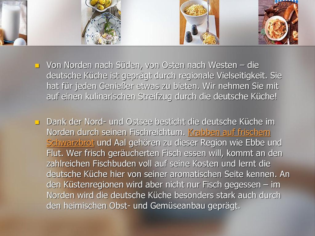 Von Norden nach Süden, von Osten nach Westen – die deutsche Küche ist geprägt durch regionale Vielseitigkeit. Sie hat für jeden Genießer etwas zu bieten. Wir nehmen Sie mit auf einen kulinarischen Streifzug durch die deutsche Küche!