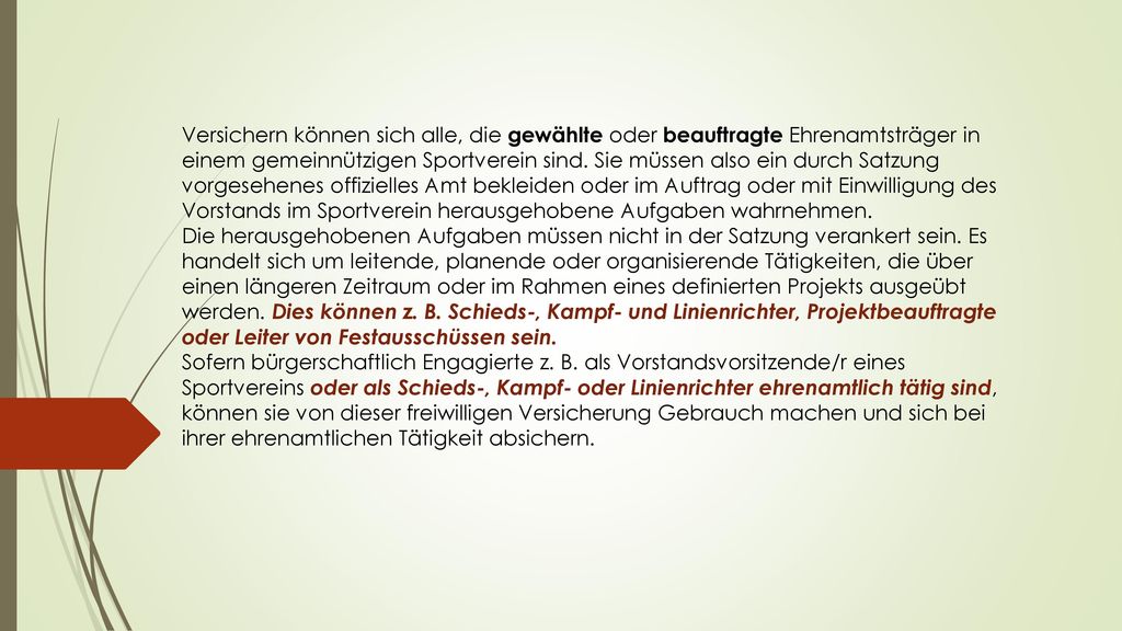Versichern können sich alle, die gewählte oder beauftragte Ehrenamtsträger in einem gemeinnützigen Sportverein sind. Sie müssen also ein durch Satzung vorgesehenes offizielles Amt bekleiden oder im Auftrag oder mit Einwilligung des Vorstands im Sportverein herausgehobene Aufgaben wahrnehmen.