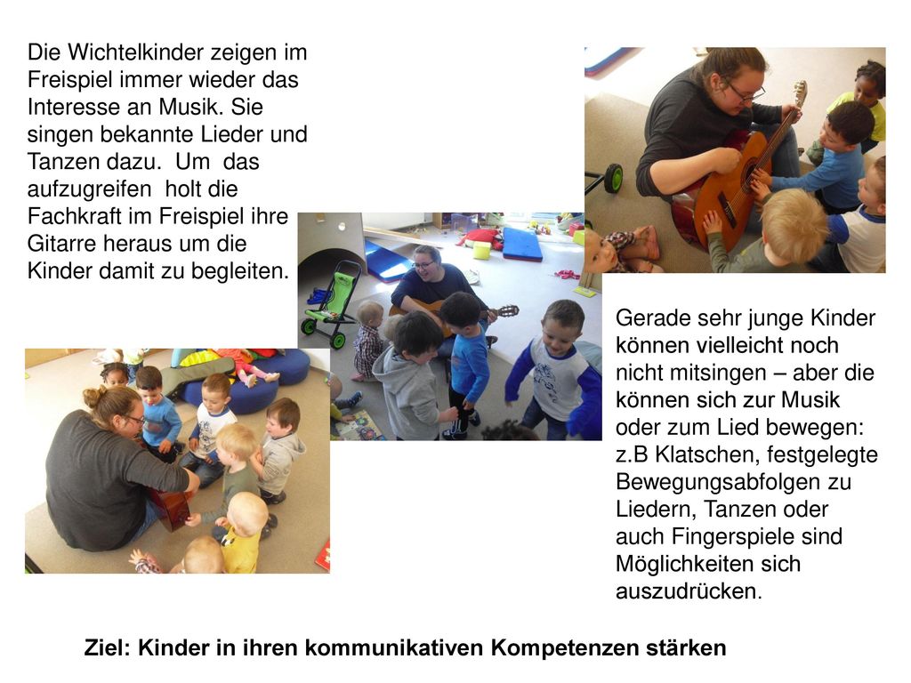 Die Wichtelkinder zeigen im Freispiel immer wieder das Interesse an Musik. Sie singen bekannte Lieder und Tanzen dazu. Um das aufzugreifen holt die Fachkraft im Freispiel ihre Gitarre heraus um die Kinder damit zu begleiten.