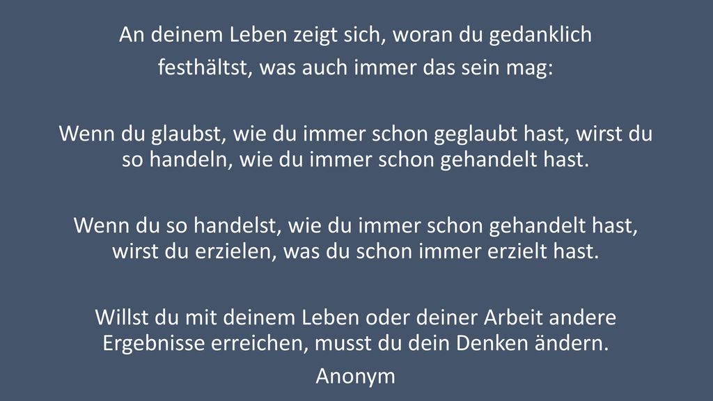 An deinem Leben zeigt sich, woran du gedanklich festhältst, was auch immer das sein mag: Wenn du glaubst, wie du immer schon geglaubt hast, wirst du so handeln, wie du immer schon gehandelt hast.