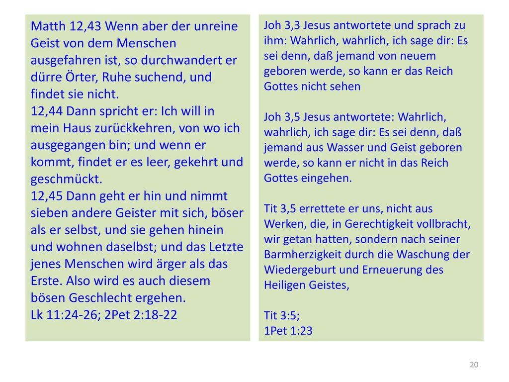 Matth 12,43 Wenn aber der unreine Geist von dem Menschen ausgefahren ist, so durchwandert er dürre Örter, Ruhe suchend, und findet sie nicht. 12,44 Dann spricht er: Ich will in mein Haus zurückkehren, von wo ich ausgegangen bin; und wenn er kommt, findet er es leer, gekehrt und geschmückt. 12,45 Dann geht er hin und nimmt sieben andere Geister mit sich, böser als er selbst, und sie gehen hinein und wohnen daselbst; und das Letzte jenes Menschen wird ärger als das Erste. Also wird es auch diesem bösen Geschlecht ergehen. Lk 11:24-26; 2Pet 2:18-22