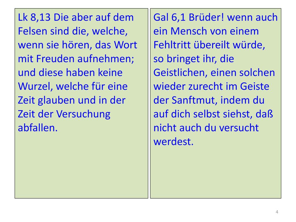 Lk 8,13 Die aber auf dem Felsen sind die, welche, wenn sie hören, das Wort mit Freuden aufnehmen; und diese haben keine Wurzel, welche für eine Zeit glauben und in der Zeit der Versuchung abfallen.