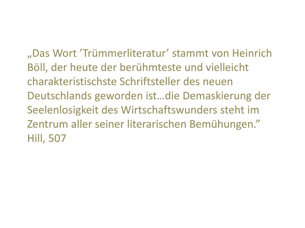 „Das Wort ’Trümmerliteratur’ stammt von Heinrich Böll, der heute der berühmteste und vielleicht charakteristischste Schriftsteller des neuen Deutschlands geworden ist…die Demaskierung der Seelenlosigkeit des Wirtschaftswunders steht im Zentrum aller seiner literarischen Bemühungen. Hill, 507