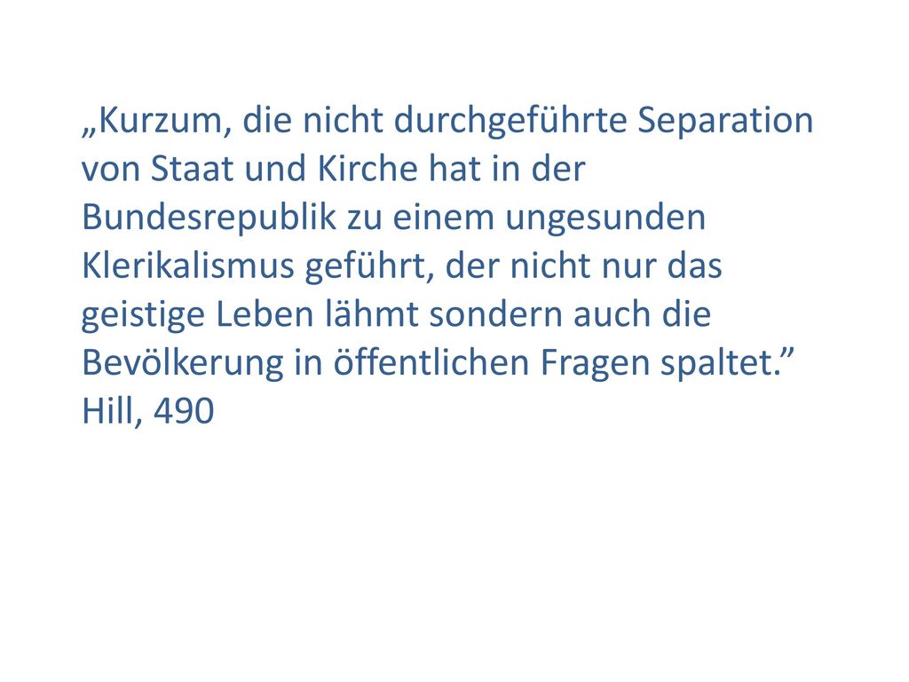 „Kurzum, die nicht durchgeführte Separation von Staat und Kirche hat in der Bundesrepublik zu einem ungesunden Klerikalismus geführt, der nicht nur das geistige Leben lähmt sondern auch die Bevölkerung in öffentlichen Fragen spaltet. Hill, 490