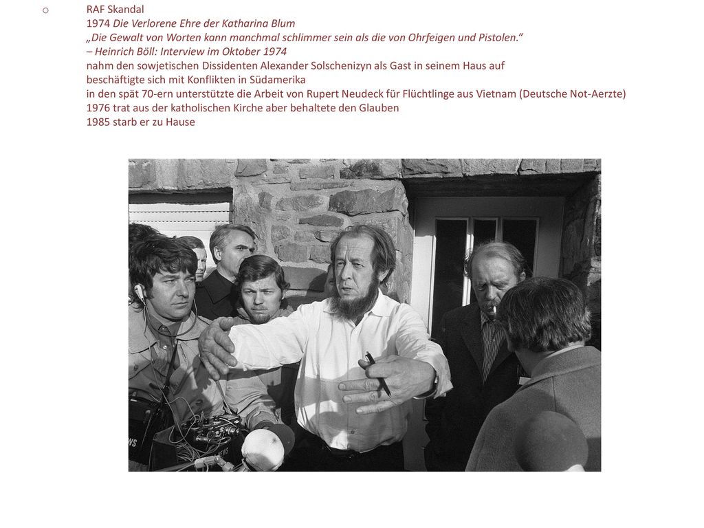 RAF Skandal 1974 Die Verlorene Ehre der Katharina Blum „Die Gewalt von Worten kann manchmal schlimmer sein als die von Ohrfeigen und Pistolen. – Heinrich Böll: Interview im Oktober 1974 nahm den sowjetischen Dissidenten Alexander Solschenizyn als Gast in seinem Haus auf beschäftigte sich mit Konflikten in Südamerika in den spät 70-ern unterstützte die Arbeit von Rupert Neudeck für Flüchtlinge aus Vietnam (Deutsche Not-Aerzte) 1976 trat aus der katholischen Kirche aber behaltete den Glauben 1985 starb er zu Hause