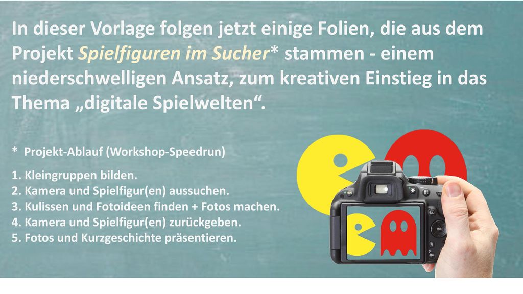 In dieser Vorlage folgen jetzt einige Folien, die aus dem Projekt Spielfiguren im Sucher* stammen - einem niederschwelligen Ansatz, zum kreativen Einstieg in das Thema „digitale Spielwelten .