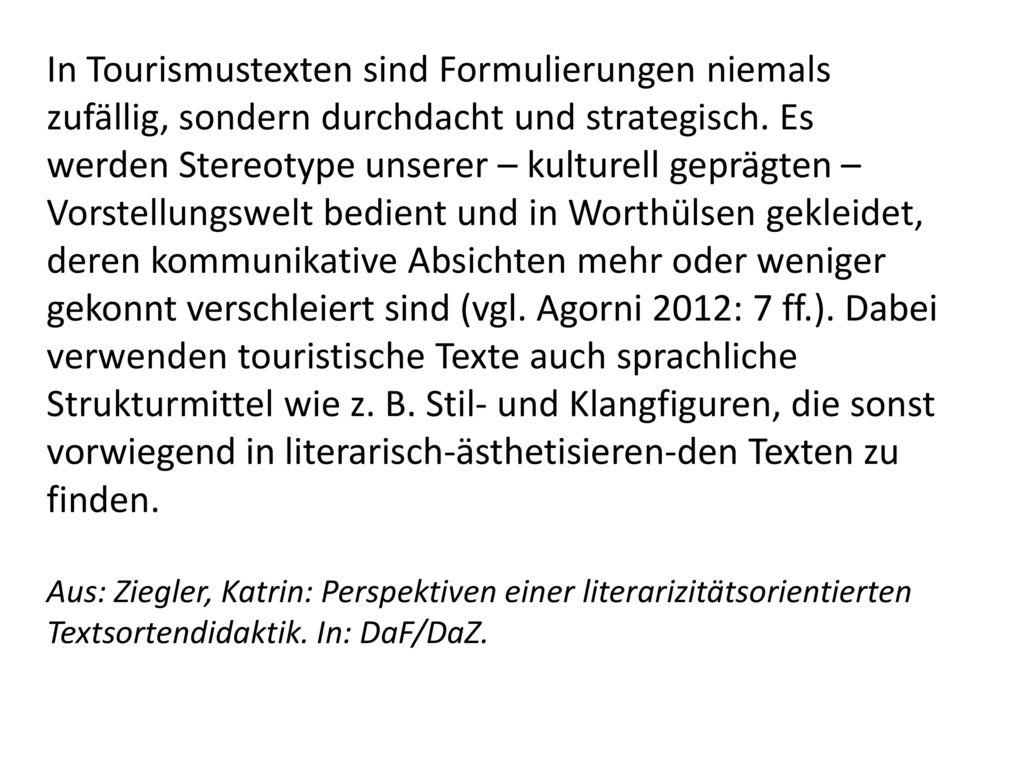 In Tourismustexten sind Formulierungen niemals zufällig, sondern durchdacht und strategisch. Es werden Stereotype unserer – kulturell geprägten – Vorstellungswelt bedient und in Worthülsen gekleidet, deren kommunikative Absichten mehr oder weniger gekonnt verschleiert sind (vgl. Agorni 2012: 7 ff.). Dabei verwenden touristische Texte auch sprachliche Strukturmittel wie z. B. Stil- und Klangfiguren, die sonst vorwiegend in literarisch-ästhetisieren-den Texten zu finden.