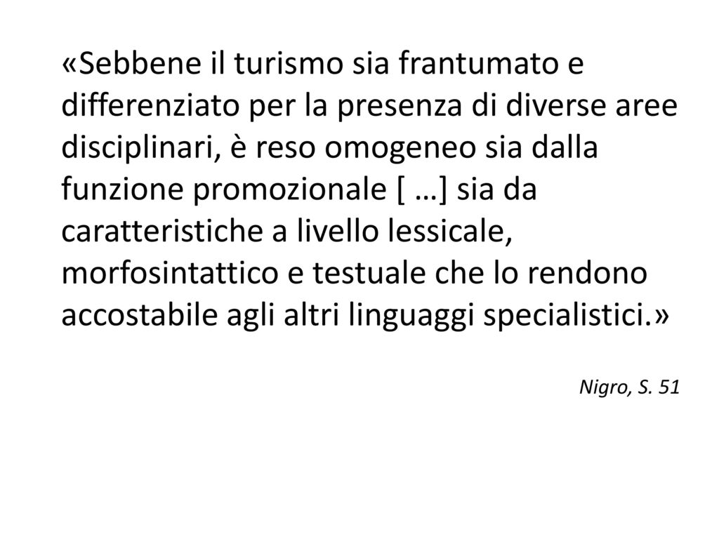 «Sebbene il turismo sia frantumato e differenziato per la presenza di diverse aree disciplinari, è reso omogeneo sia dalla funzione promozionale [ …] sia da caratteristiche a livello lessicale, morfosintattico e testuale che lo rendono accostabile agli altri linguaggi specialistici.»