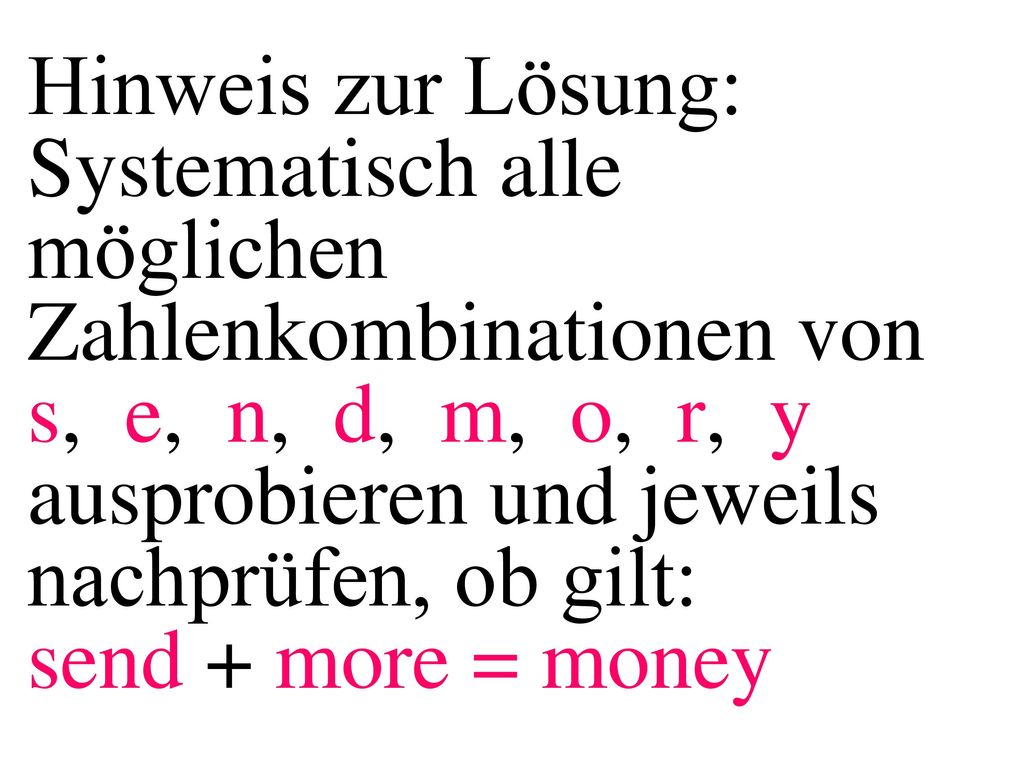 Hinweis zur Lösung: Systematisch alle möglichen Zahlenkombinationen von s, e, n, d, m, o, r, y ausprobieren und jeweils nachprüfen, ob gilt: send + more = money