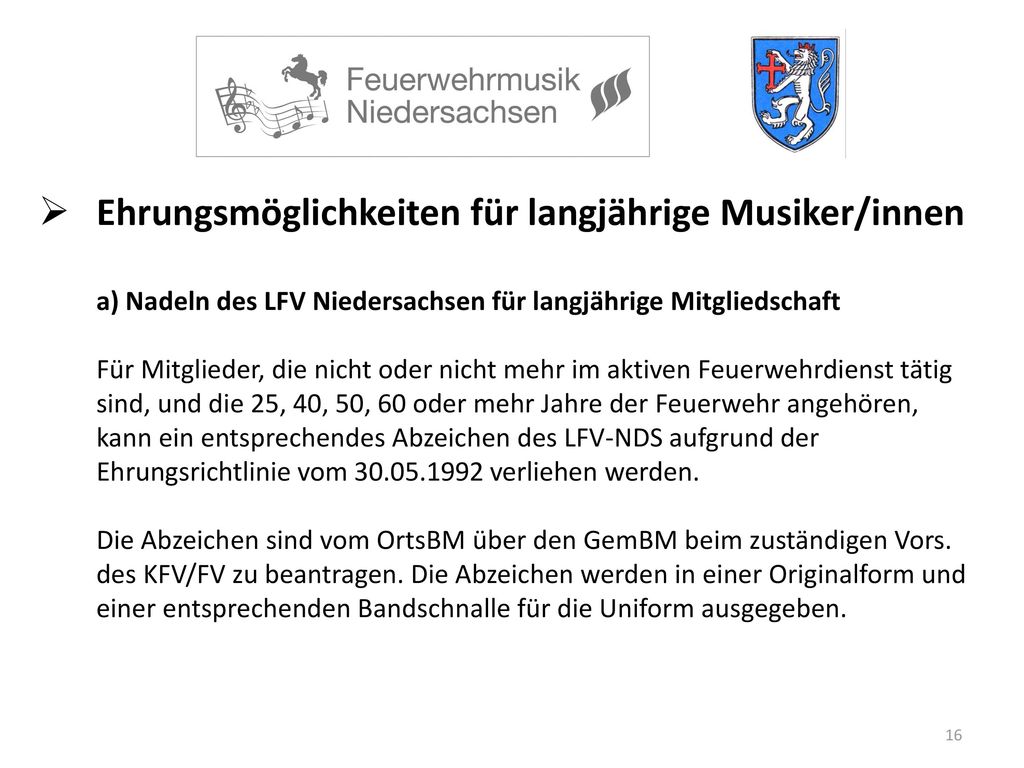 Ehrungsmöglichkeiten für langjährige Musiker/innen a) Nadeln des LFV Niedersachsen für langjährige Mitgliedschaft Für Mitglieder, die nicht oder nicht mehr im aktiven Feuerwehrdienst tätig sind, und die 25, 40, 50, 60 oder mehr Jahre der Feuerwehr angehören, kann ein entsprechendes Abzeichen des LFV-NDS aufgrund der Ehrungsrichtlinie vom verliehen werden.