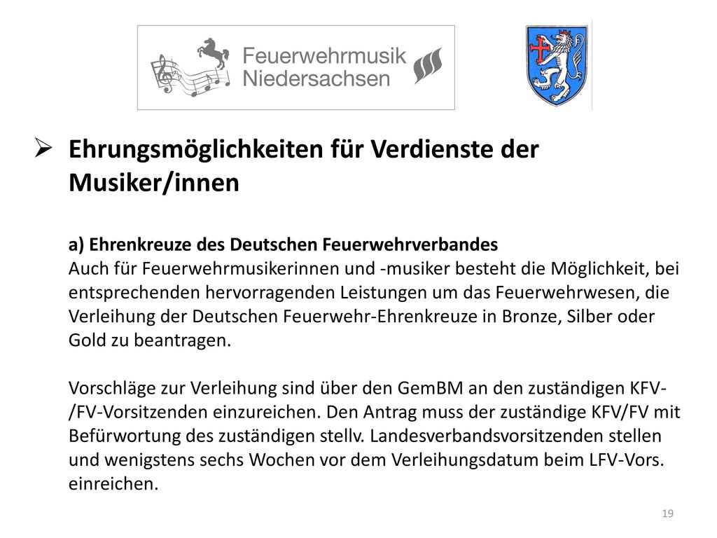 Ehrungsmöglichkeiten für Verdienste der Musiker/innen a) Ehrenkreuze des Deutschen Feuerwehrverbandes Auch für Feuerwehrmusikerinnen und -musiker besteht die Möglichkeit, bei entsprechenden hervorragenden Leistungen um das Feuerwehrwesen, die Verleihung der Deutschen Feuerwehr-Ehrenkreuze in Bronze, Silber oder Gold zu beantragen.