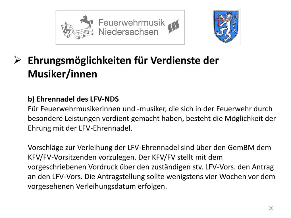 Ehrungsmöglichkeiten für Verdienste der Musiker/innen b) Ehrennadel des LFV-NDS Für Feuerwehrmusikerinnen und -musiker, die sich in der Feuerwehr durch besondere Leistungen verdient gemacht haben, besteht die Möglichkeit der Ehrung mit der LFV-Ehrennadel.