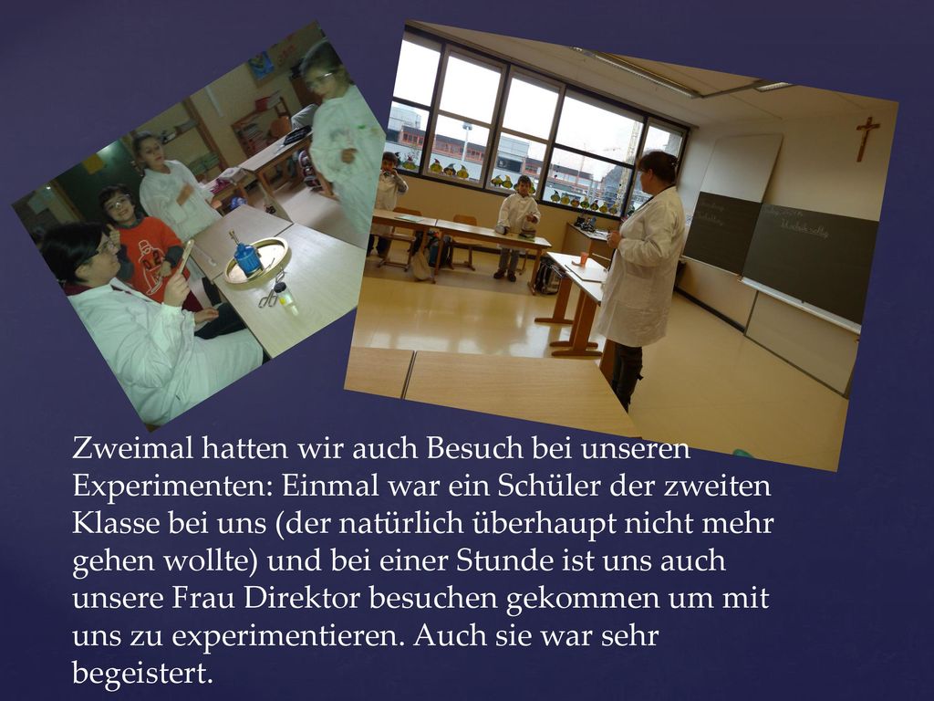 Zweimal hatten wir auch Besuch bei unseren Experimenten: Einmal war ein Schüler der zweiten Klasse bei uns (der natürlich überhaupt nicht mehr gehen wollte) und bei einer Stunde ist uns auch unsere Frau Direktor besuchen gekommen um mit uns zu experimentieren.