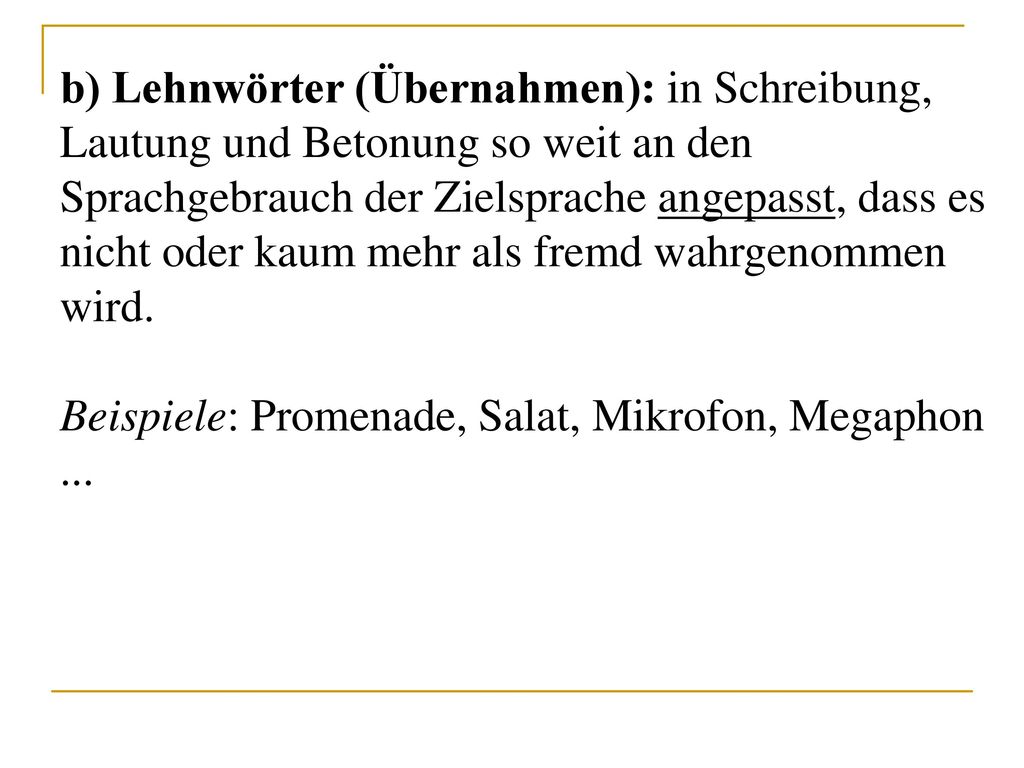 b) Lehnwörter (Übernahmen): in Schreibung, Lautung und Betonung so weit an den Sprachgebrauch der Zielsprache angepasst, dass es nicht oder kaum mehr als fremd wahrgenommen wird.