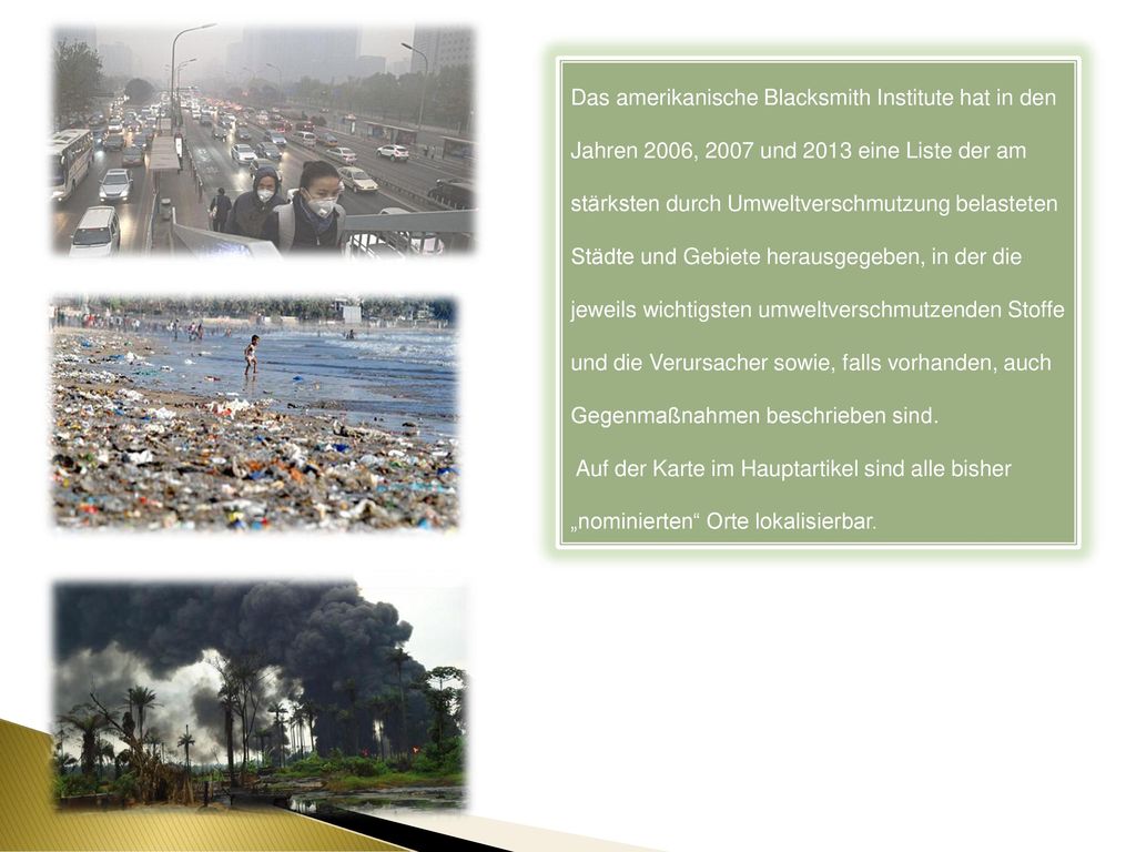 Das amerikanische Blacksmith Institute hat in den Jahren 2006, 2007 und 2013 eine Liste der am stärksten durch Umweltverschmutzung belasteten Städte und Gebiete herausgegeben, in der die jeweils wichtigsten umweltverschmutzenden Stoffe und die Verursacher sowie, falls vorhanden, auch Gegenmaßnahmen beschrieben sind.