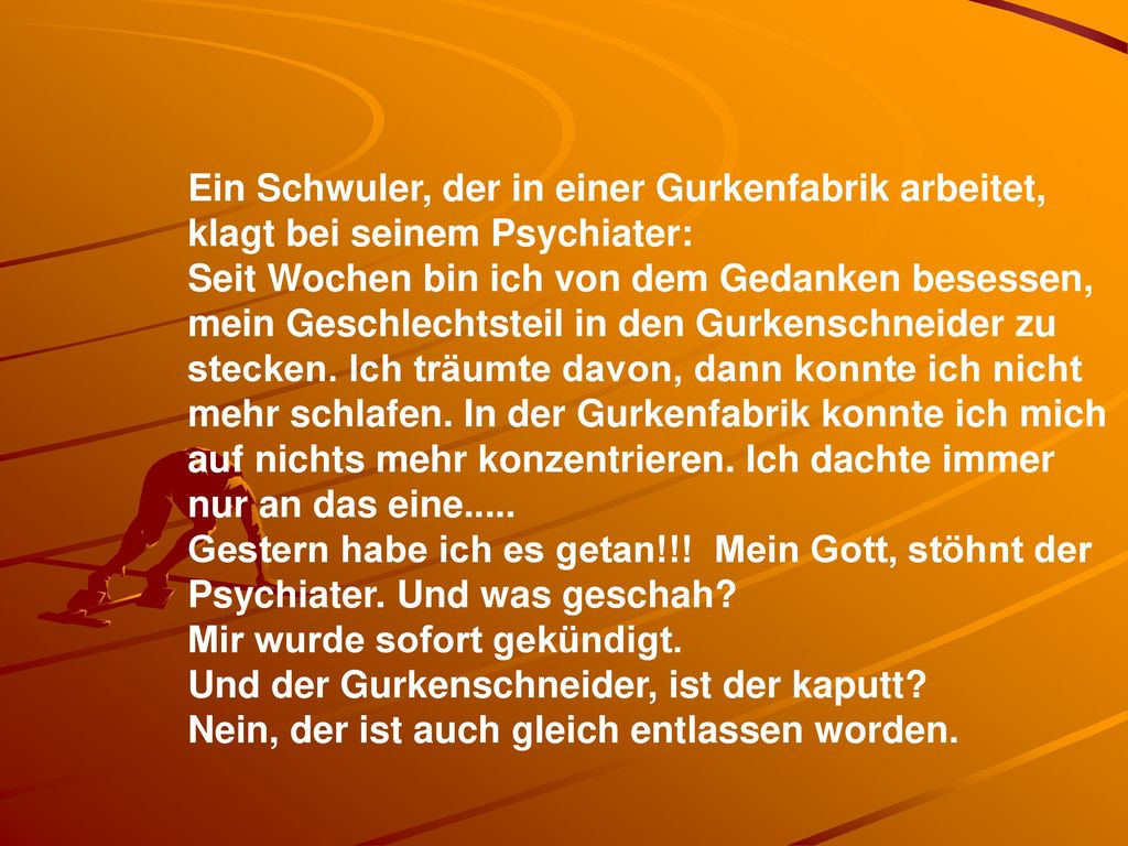 Ein Schwuler, der in einer Gurkenfabrik arbeitet, klagt bei seinem Psychiater: Seit Wochen bin ich von dem Gedanken besessen, mein Geschlechtsteil in den Gurkenschneider zu stecken. Ich träumte davon, dann konnte ich nicht mehr schlafen. In der Gurkenfabrik konnte ich mich auf nichts mehr konzentrieren. Ich dachte immer nur an das eine.....