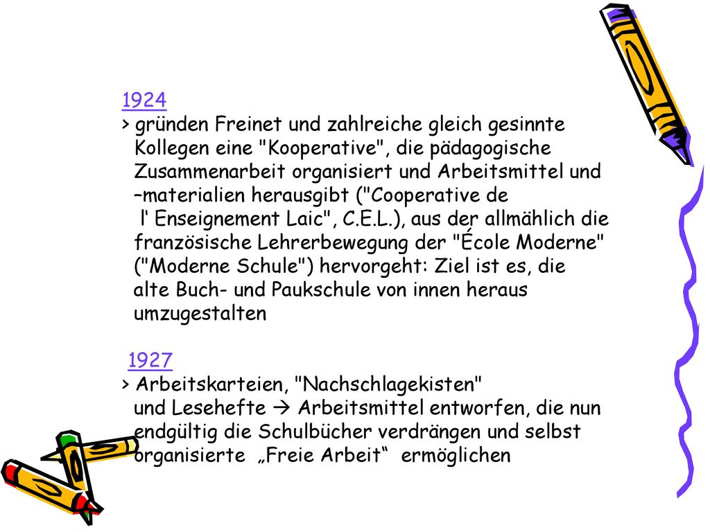 1924 > gründen Freinet und zahlreiche gleich gesinnte Kollegen eine Kooperative , die pädagogische Zusammenarbeit organisiert und Arbeitsmittel und –materialien herausgibt ( Cooperative de l‘ Enseignement Laic , C.E.L.), aus der allmählich die französische Lehrerbewegung der École Moderne ( Moderne Schule ) hervorgeht: Ziel ist es, die alte Buch- und Paukschule von innen heraus umzugestalten 1927 > Arbeitskarteien, Nachschlagekisten und Lesehefte  Arbeitsmittel entworfen, die nun endgültig die Schulbücher verdrängen und selbst organisierte „Freie Arbeit ermöglichen