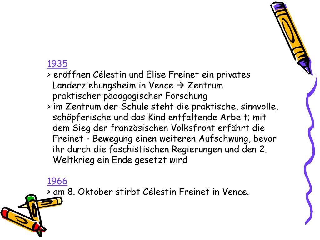1935 > eröffnen Célestin und Elise Freinet ein privates Landerziehungsheim in Vence  Zentrum praktischer pädagogischer Forschung > im Zentrum der Schule steht die praktische, sinnvolle, schöpferische und das Kind entfaltende Arbeit; mit dem Sieg der französischen Volksfront erfährt die Freinet - Bewegung einen weiteren Aufschwung, bevor ihr durch die faschistischen Regierungen und den 2.