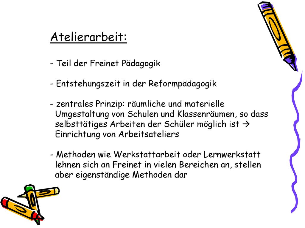Atelierarbeit: - Teil der Freinet Pädagogik - Entstehungszeit in der Reformpädagogik - zentrales Prinzip: räumliche und materielle Umgestaltung von Schulen und Klassenräumen, so dass selbsttätiges Arbeiten der Schüler möglich ist  Einrichtung von Arbeitsateliers - Methoden wie Werkstattarbeit oder Lernwerkstatt lehnen sich an Freinet in vielen Bereichen an, stellen aber eigenständige Methoden dar