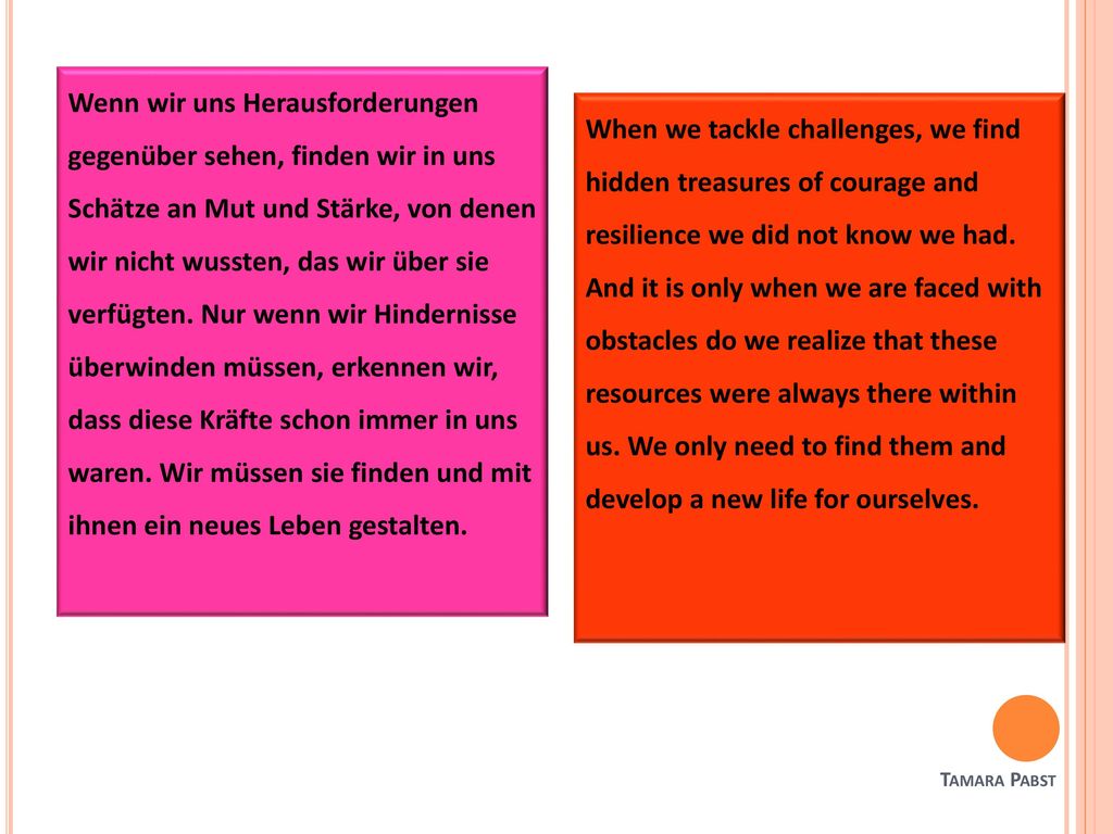 Wenn wir uns Herausforderungen gegenüber sehen, finden wir in uns Schätze an Mut und Stärke, von denen wir nicht wussten, das wir über sie verfügten. Nur wenn wir Hindernisse überwinden müssen, erkennen wir, dass diese Kräfte schon immer in uns waren. Wir müssen sie finden und mit ihnen ein neues Leben gestalten.