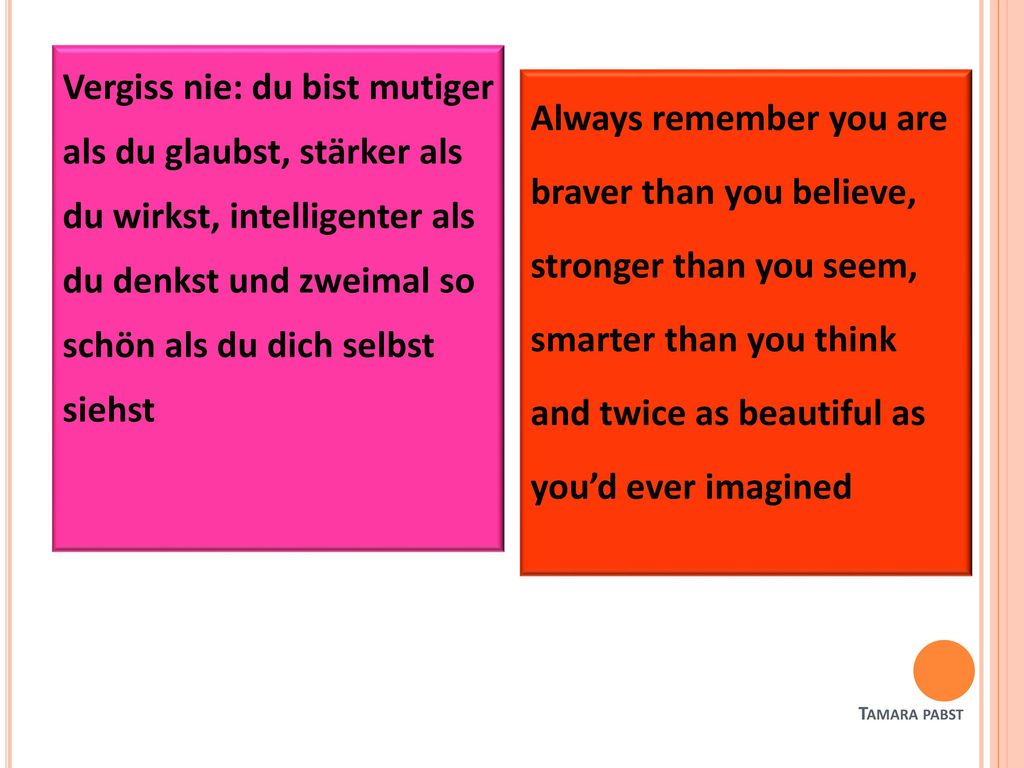 Vergiss nie: du bist mutiger als du glaubst, stärker als du wirkst, intelligenter als du denkst und zweimal so schön als du dich selbst siehst