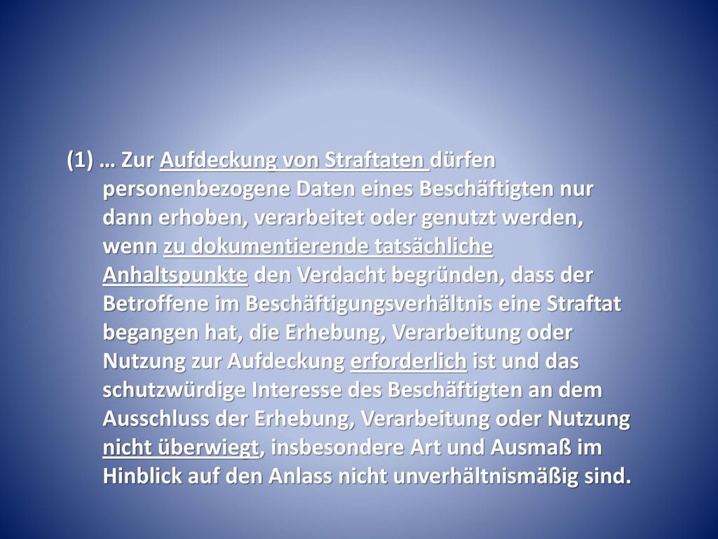 (1) … Zur Aufdeckung von Straftaten dürfen personenbezogene Daten eines Beschäftigten nur dann erhoben, verarbeitet oder genutzt werden, wenn zu dokumentierende tatsächliche Anhaltspunkte den Verdacht begründen, dass der Betroffene im Beschäftigungsverhältnis eine Straftat begangen hat, die Erhebung, Verarbeitung oder Nutzung zur Aufdeckung erforderlich ist und das schutzwürdige Interesse des Beschäftigten an dem Ausschluss der Erhebung, Verarbeitung oder Nutzung nicht überwiegt, insbesondere Art und Ausmaß im Hinblick auf den Anlass nicht unverhältnismäßig sind.