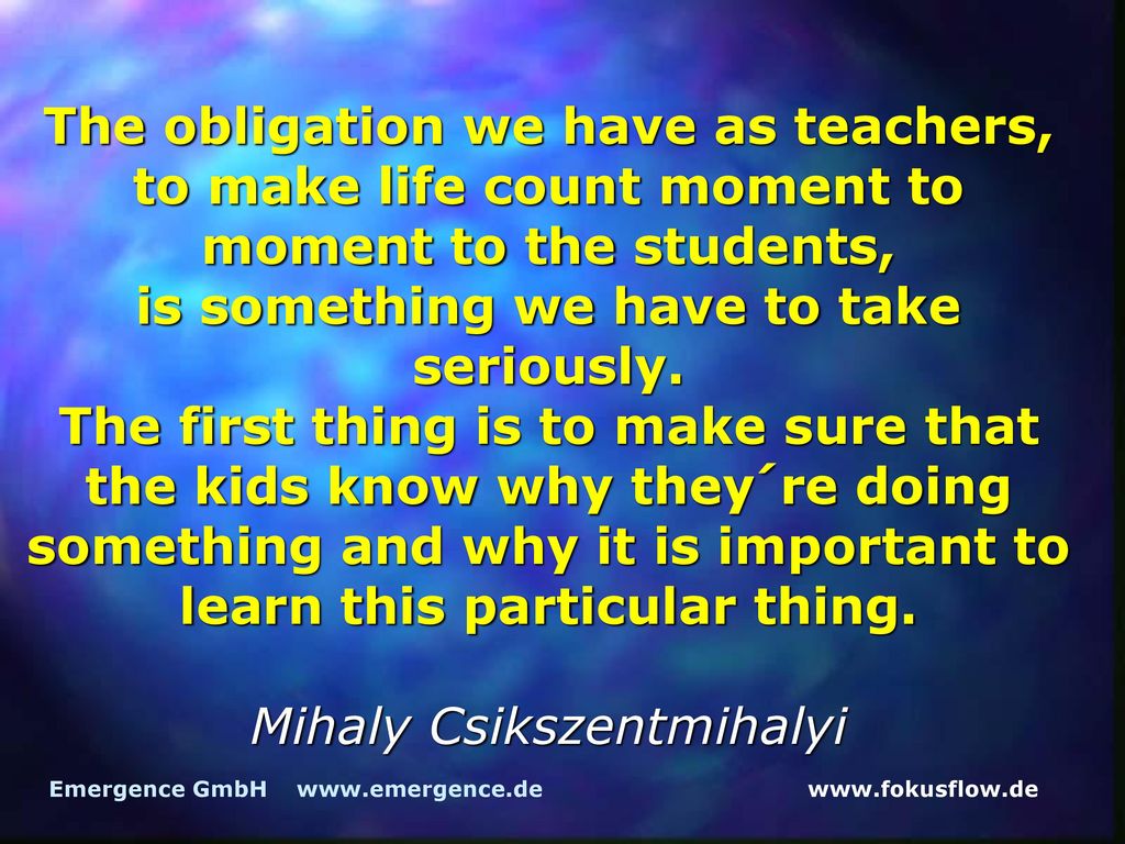The obligation we have as teachers, to make life count moment to moment to the students, is something we have to take seriously. The first thing is to make sure that the kids know why they´re doing something and why it is important to learn this particular thing. Mihaly Csikszentmihalyi