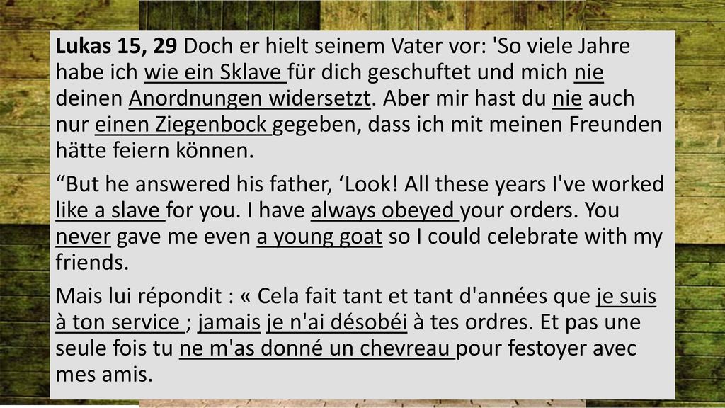 Lukas 15, 29 Doch er hielt seinem Vater vor: So viele Jahre habe ich wie ein Sklave für dich geschuftet und mich nie deinen Anordnungen widersetzt.