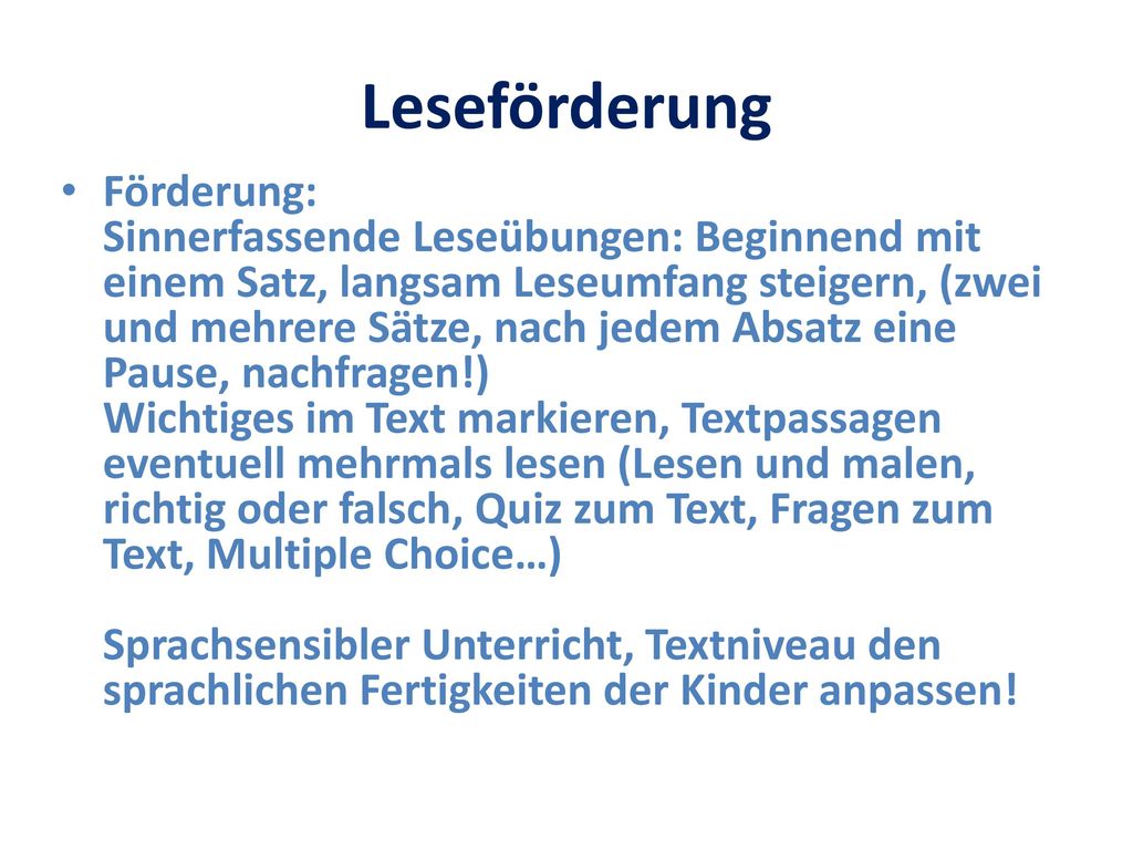 Förderung: Sinnerfassende Leseübungen: Beginnend mit einem Satz, langsam Leseumfang steigern, (zwei und mehrere Sätze, nach jedem Absatz eine Pause, nachfragen!) Wichtiges im Text markieren, Textpassagen eventuell mehrmals lesen (Lesen und malen, richtig oder falsch, Quiz zum Text, Fragen zum Text, Multiple Choice…) Sprachsensibler Unterricht, Textniveau den sprachlichen Fertigkeiten der Kinder anpassen!