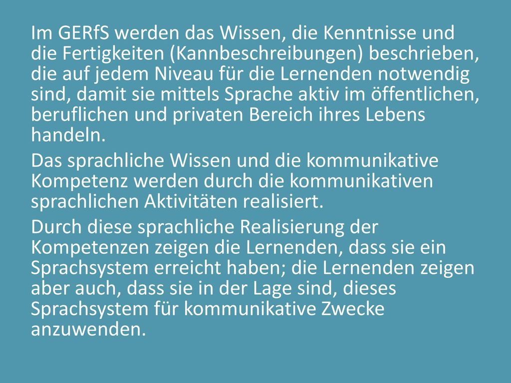 Im GERfS werden das Wissen, die Kenntnisse und die Fertigkeiten (Kannbeschreibungen) beschrieben, die auf jedem Niveau für die Lernenden notwendig sind, damit sie mittels Sprache aktiv im öffentlichen, beruflichen und privaten Bereich ihres Lebens handeln.