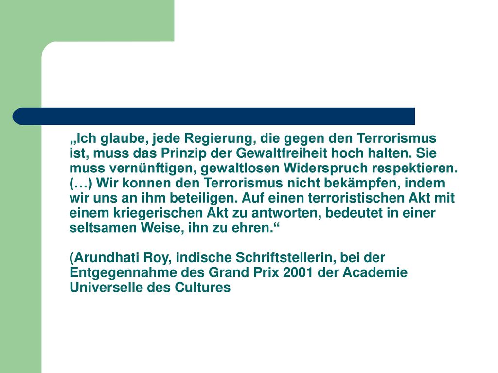 „Ich glaube, jede Regierung, die gegen den Terrorismus ist, muss das Prinzip der Gewaltfreiheit hoch halten. Sie muss vernünftigen, gewaltlosen Widerspruch respektieren. (…) Wir konnen den Terrorismus nicht bekämpfen, indem wir uns an ihm beteiligen. Auf einen terroristischen Akt mit einem kriegerischen Akt zu antworten, bedeutet in einer seltsamen Weise, ihn zu ehren.