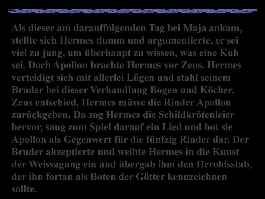 Als dieser am darauffolgenden Tag bei Maja ankam, stellte sich Hermes dumm und argumentierte, er sei viel zu jung, um überhaupt zu wissen, was eine Kuh sei.