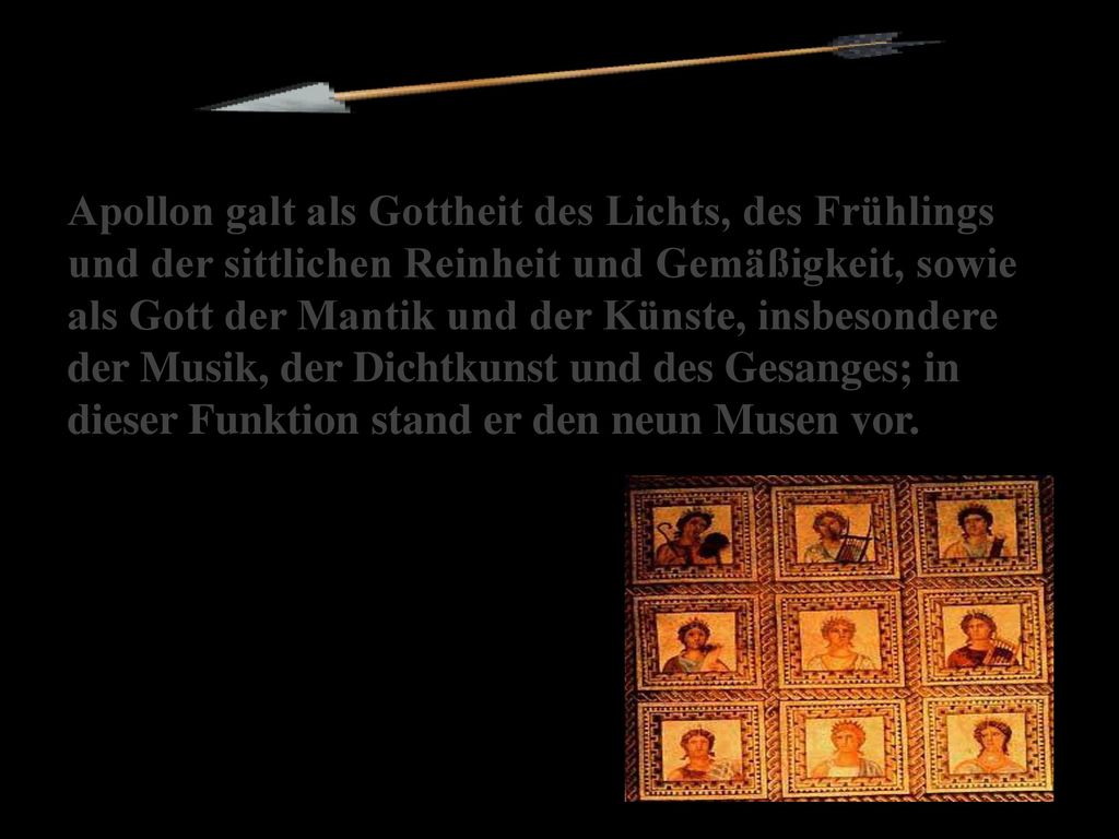 Apollon galt als Gottheit des Lichts, des Frühlings und der sittlichen Reinheit und Gemäßigkeit, sowie als Gott der Mantik und der Künste, insbesondere der Musik, der Dichtkunst und des Gesanges; in dieser Funktion stand er den neun Musen vor.
