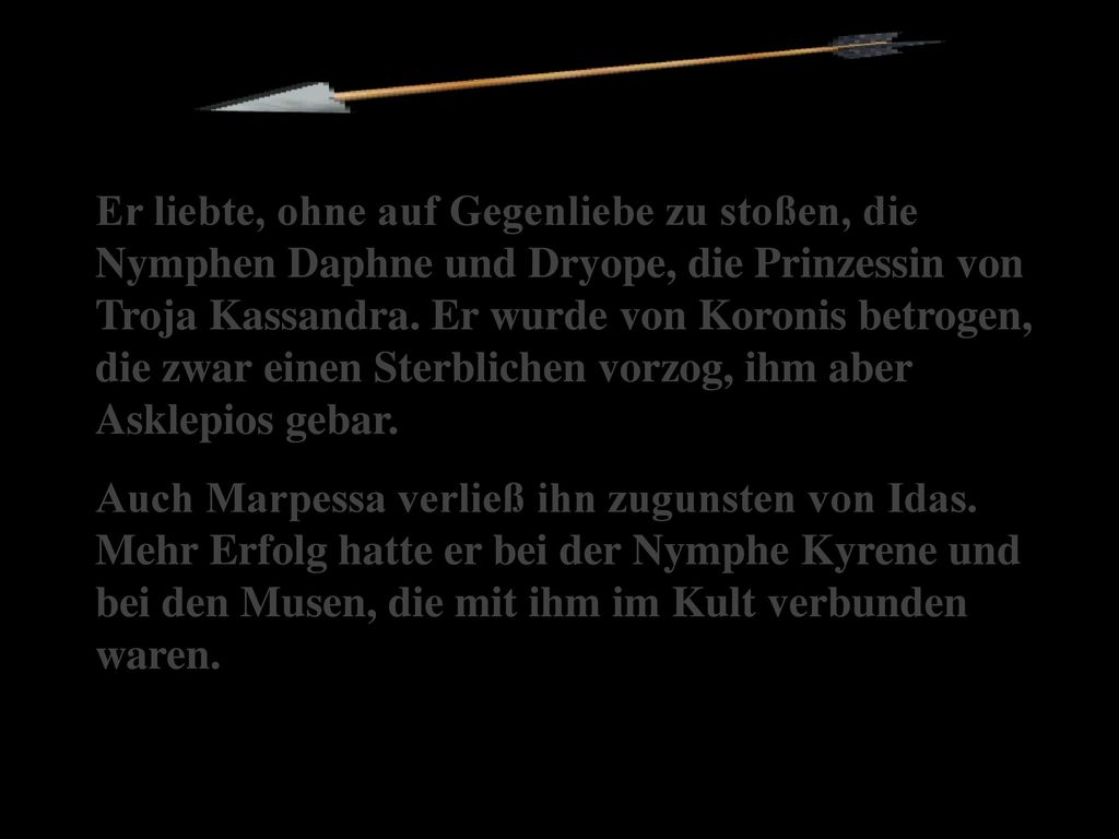 Er liebte, ohne auf Gegenliebe zu stoßen, die Nymphen Daphne und Dryope, die Prinzessin von Troja Kassandra. Er wurde von Koronis betrogen, die zwar einen Sterblichen vorzog, ihm aber Asklepios gebar.