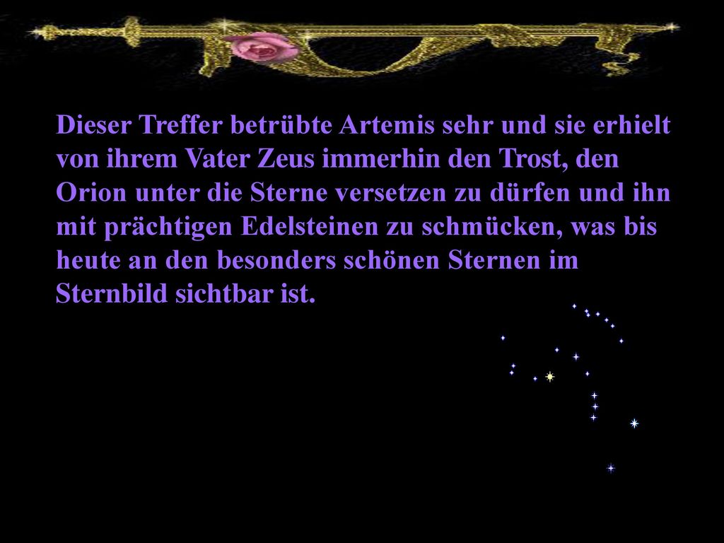 Dieser Treffer betrübte Artemis sehr und sie erhielt von ihrem Vater Zeus immerhin den Trost, den Orion unter die Sterne versetzen zu dürfen und ihn mit prächtigen Edelsteinen zu schmücken, was bis heute an den besonders schönen Sternen im Sternbild sichtbar ist.