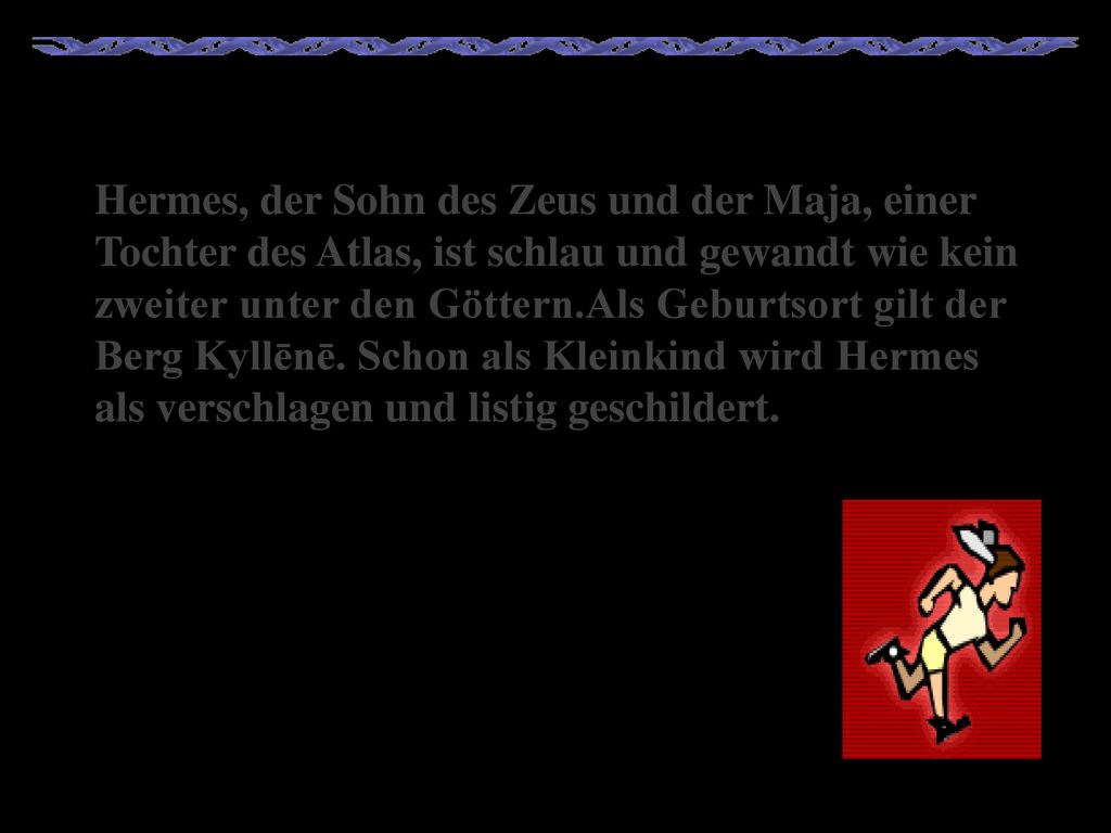 Hermes, der Sohn des Zeus und der Maja, einer Tochter des Atlas, ist schlau und gewandt wie kein zweiter unter den Göttern.Als Geburtsort gilt der Berg Kyllēnē.