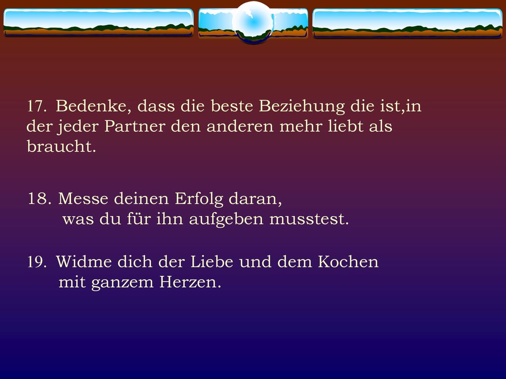 17. Bedenke, dass die beste Beziehung die ist,in der jeder Partner den anderen mehr liebt als braucht.