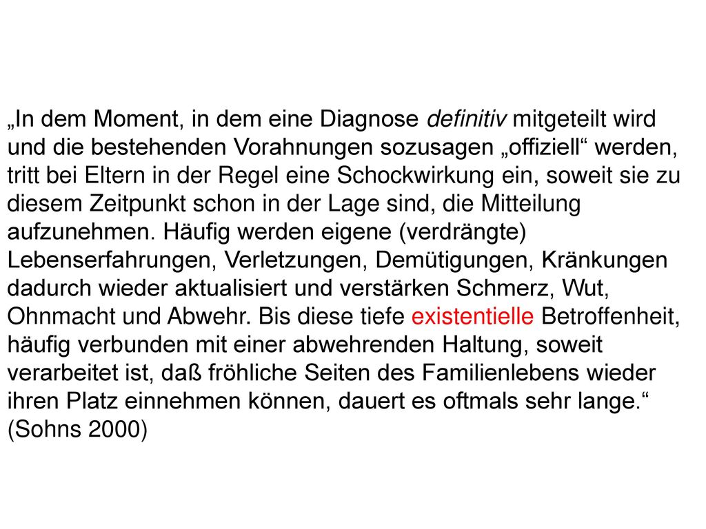 „In dem Moment, in dem eine Diagnose definitiv mitgeteilt wird und die bestehenden Vorahnungen sozusagen „offiziell werden, tritt bei Eltern in der Regel eine Schockwirkung ein, soweit sie zu diesem Zeitpunkt schon in der Lage sind, die Mitteilung aufzunehmen. Häufig werden eigene (verdrängte) Lebenserfahrungen, Verletzungen, Demütigungen, Kränkungen dadurch wieder aktualisiert und verstärken Schmerz, Wut, Ohnmacht und Abwehr. Bis diese tiefe existentielle Betroffenheit, häufig verbunden mit einer abwehrenden Haltung, soweit verarbeitet ist, daß fröhliche Seiten des Familienlebens wieder ihren Platz einnehmen können, dauert es oftmals sehr lange.