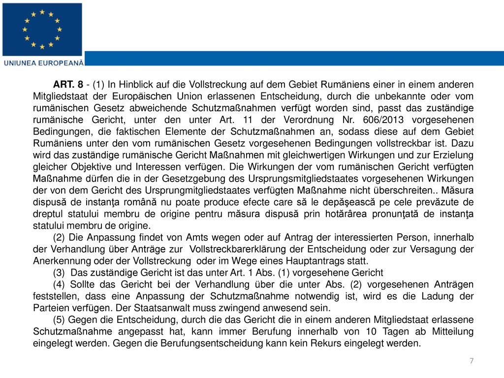 ART. 8 - (1) In Hinblick auf die Vollstreckung auf dem Gebiet Rumäniens einer in einem anderen Mitgliedstaat der Europäischen Union erlassenen Entscheidung, durch die unbekannte oder vom rumänischen Gesetz abweichende Schutzmaßnahmen verfügt worden sind, passt das zuständige rumänische Gericht, unter den unter Art. 11 der Verordnung Nr. 606/2013 vorgesehenen Bedingungen, die faktischen Elemente der Schutzmaßnahmen an, sodass diese auf dem Gebiet Rumäniens unter den vom rumänischen Gesetz vorgesehenen Bedingungen vollstreckbar ist. Dazu wird das zuständige rumänische Gericht Maßnahmen mit gleichwertigen Wirkungen und zur Erzielung gleicher Objektive und Interessen verfügen. Die Wirkungen der vom rumänischen Gericht verfügten Maßnahme dürfen die in der Gesetzgebung des Ursprungsmitgliedstaates vorgesehenen Wirkungen der von dem Gericht des Ursprungmitgliedstaates verfügten Maßnahme nicht überschreiten.. Măsura dispusă de instanţa română nu poate produce efecte care să le depăşească pe cele prevăzute de dreptul statului membru de origine pentru măsura dispusă prin hotărârea pronunţată de instanţa statului membru de origine.