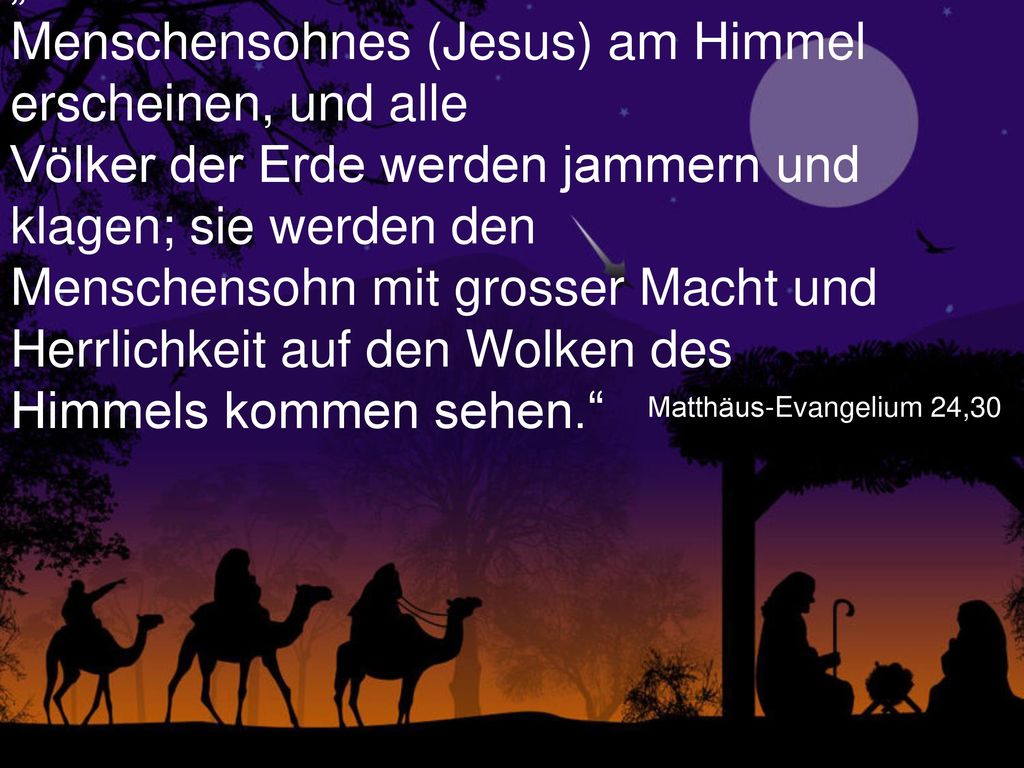„Dann wird das Zeichen des Menschensohnes (Jesus) am Himmel erscheinen, und alle Völker der Erde werden jammern und klagen; sie werden den Menschensohn mit grosser Macht und Herrlichkeit auf den Wolken des Himmels kommen sehen.