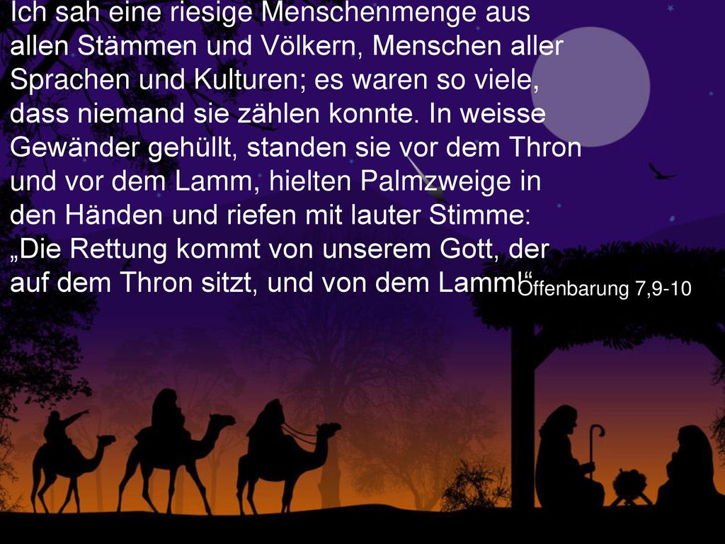 Ich sah eine riesige Menschenmenge aus allen Stämmen und Völkern, Menschen aller Sprachen und Kulturen; es waren so viele, dass niemand sie zählen konnte. In weisse Gewänder gehüllt, standen sie vor dem Thron und vor dem Lamm, hielten Palmzweige in den Händen und riefen mit lauter Stimme: „Die Rettung kommt von unserem Gott, der auf dem Thron sitzt, und von dem Lamm!