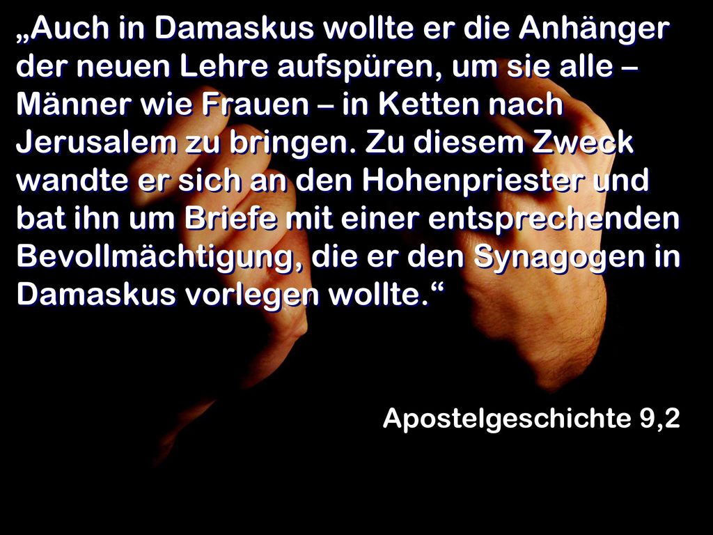 „Auch in Damaskus wollte er die Anhänger der neuen Lehre aufspüren, um sie alle – Männer wie Frauen – in Ketten nach Jerusalem zu bringen. Zu diesem Zweck wandte er sich an den Hohenpriester und bat ihn um Briefe mit einer entsprechenden Bevollmächtigung, die er den Synagogen in Damaskus vorlegen wollte.