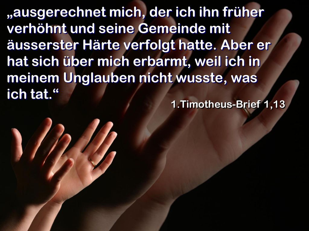 „ausgerechnet mich, der ich ihn früher verhöhnt und seine Gemeinde mit äusserster Härte verfolgt hatte. Aber er hat sich über mich erbarmt, weil ich in meinem Unglauben nicht wusste, was ich tat.