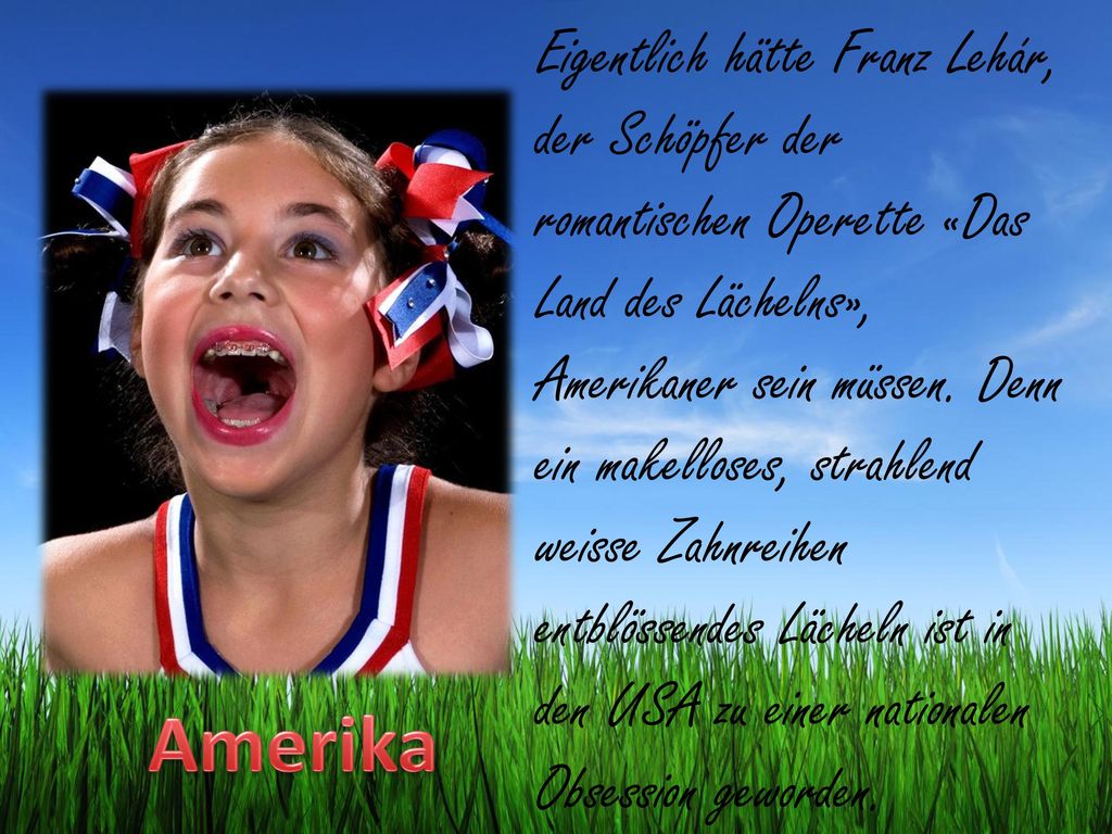 Eigentlich hätte Franz Lehár, der Schöpfer der romantischen Operette «Das Land des Lächelns», Amerikaner sein müssen. Denn ein makelloses, strahlend weisse Zahnreihen entblössendes Lächeln ist in den USA zu einer nationalen Obsession geworden.