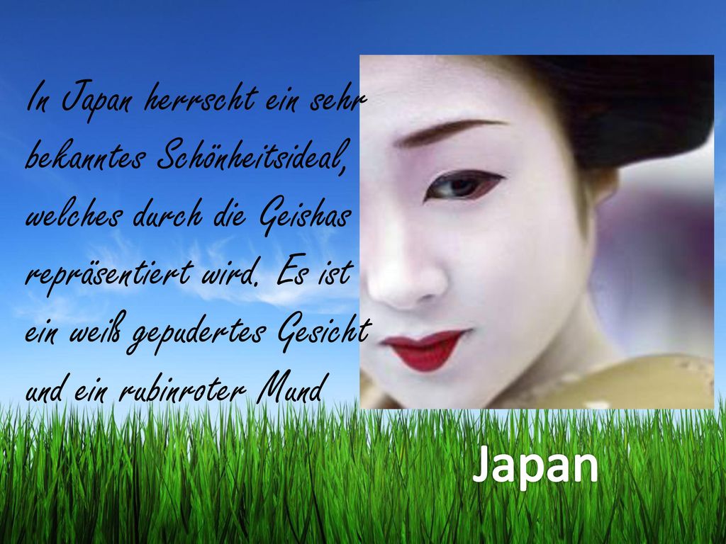 In Japan herrscht ein sehr bekanntes Schönheitsideal, welches durch die Geishas repräsentiert wird. Es ist ein weiß gepudertes Gesicht und ein rubinroter Mund
