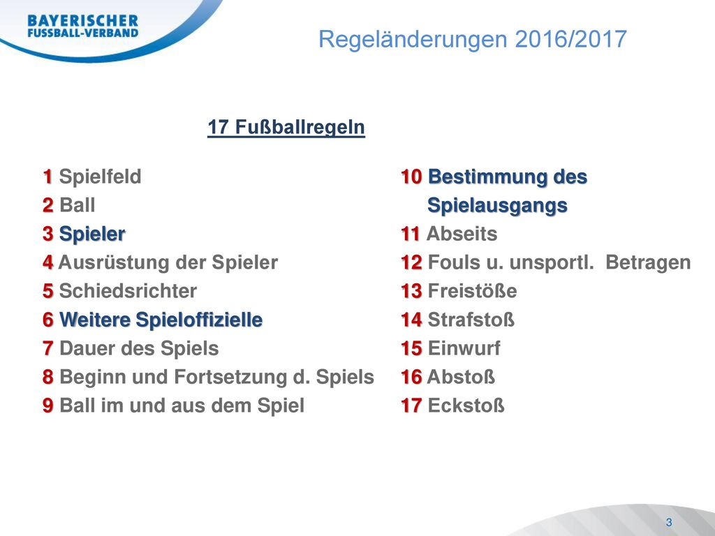 17 Fußballregeln 1 Spielfeld 10 Bestimmung des 2 Ball Spielausgangs 3 Spieler 11 Abseits 4 Ausrüstung der Spieler 12 Fouls u. unsportl. Betragen 5 Schiedsrichter 13 Freistöße 6 Weitere Spieloffizielle 14 Strafstoß 7 Dauer des Spiels 15 Einwurf 8 Beginn und Fortsetzung d. Spiels 16 Abstoß 9 Ball im und aus dem Spiel 17 Eckstoß